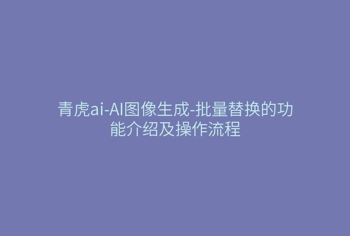 青虎ai-AI图像生成-批量替换的功能介绍及操作流程