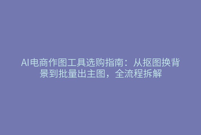 AI电商作图工具选购指南：从抠图换背景到批量出主图，全流程拆解