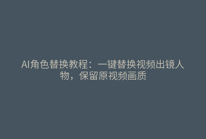 AI角色替换教程：一键替换视频出镜人物，保留原视频画质