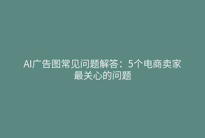 AI广告图常见问题解答：5个电商卖家最关心的问题
