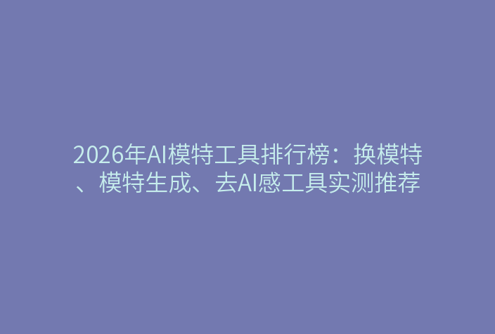 2026年AI模特工具排行榜：换模特、模特生成、去AI感工具实测推荐