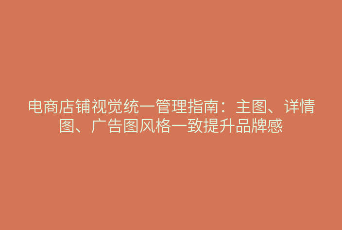 电商店铺视觉统一管理指南：主图、详情图、广告图风格一致提升品牌感