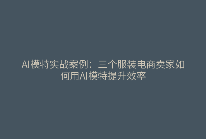 AI模特实战案例：三个服装电商卖家如何用AI模特提升效率