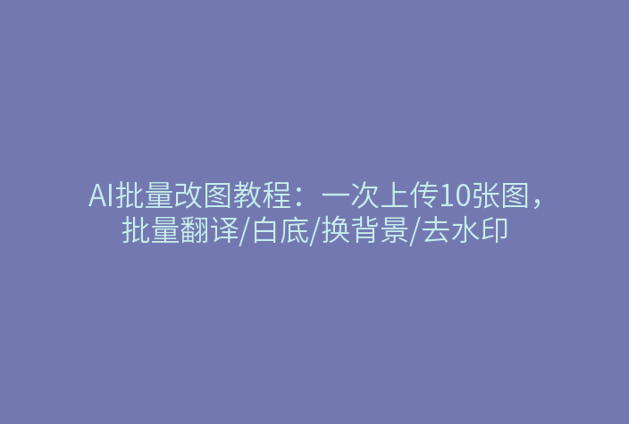 AI批量改图教程：一次上传10张图，批量翻译/白底/换背景/去水印