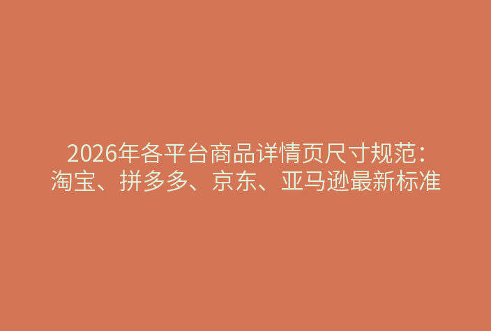 2026年各平台商品详情页尺寸规范：淘宝、拼多多、京东、亚马逊最新标准