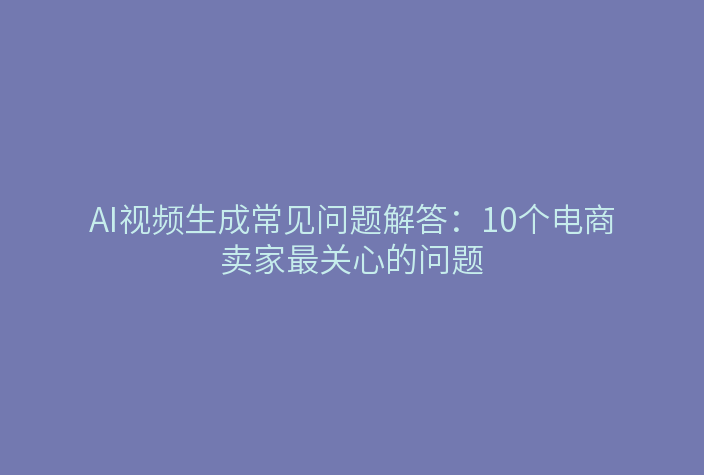 AI视频生成常见问题解答：10个电商卖家最关心的问题