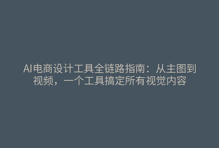 AI电商设计工具全链路指南：从主图到视频，一个工具搞定所有视觉内容