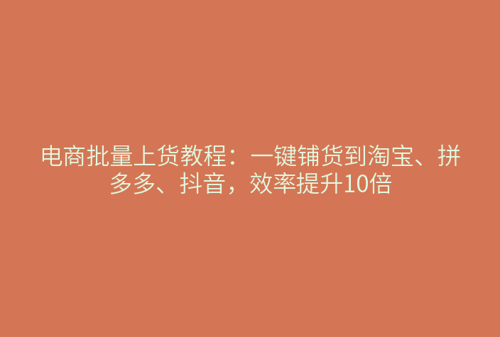 电商批量上货教程：一键铺货到淘宝、拼多多、抖音，效率提升10倍