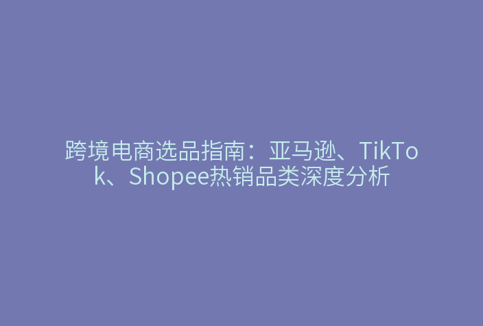 跨境电商选品指南：亚马逊、TikTok、Shopee热销品类深度分析