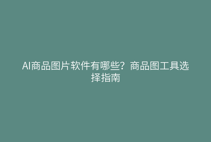 AI商品图片软件有哪些？商品图工具选择指南