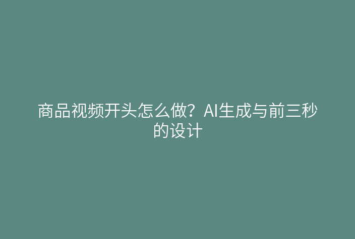 商品视频开头怎么做？AI生成与前三秒的设计